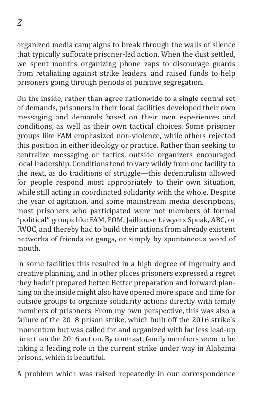 2  organized media campaigns to break through the walls of silence that typically suffocate prisoner-led action. When the dust settled, we spent months organizing phone zaps to discourage guards from retaliating against strike leaders, and raised funds to help prisoners going through periods of punitive segregation.  On the inside, rather than agree nationwide to a single central set of demands, prisoners in their local facilities developed their own messaging and demands based on their own experiences and conditions, as well as their own tactical choices. Some prisoner groups like FAM emphasized non-violence, while others rejected this position in either ideology or practice. Rather than seeking to centralize messaging or tactics, outside organizers encouraged local leadership. Conditions tend to vary wildly from one facility to the next, as do traditions of struggle—this decentralism allowed for people respond most appropriately to their own situation, while still acting in coordinated solidarity with the whole. Despite the year of agitation, and some mainstream media descriptions, most prisoners who participated were not members of formal “political” groups like FAM, FOM, Jailhouse Lawyers Speak, ABC, or IWOC, and thereby had to build their actions from already existent networks of friends or gangs, or simply by spontaneous word of mouth.  In some facilities this resulted in a high degree of ingenuity and creative planning, and in other places prisoners expressed a regret they hadn’t prepared better. Better preparation and forward plan- ning on the inside might also have opened more space and time for outside groups to organize solidarity actions directly with family members of prisoners. From my own perspective, this was also a failure of the 2018 prison strike, which built off the 2016 strike’s momentum but was called for and organized with far less lead-up. time than the 2016 action. By contrast, family members seem to be taking a leading role in the current strike under way in Alabama prisons, which is beautiful.  A problem which was raised repeatedly in our correspondence 